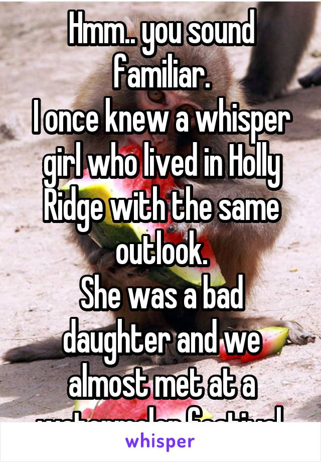 Hmm.. you sound familiar.
I once knew a whisper girl who lived in Holly Ridge with the same outlook.
She was a bad daughter and we almost met at a watermelon festival.