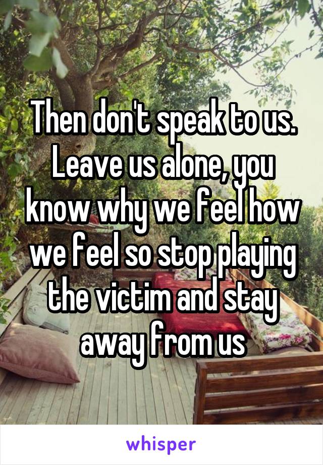 Then don't speak to us. Leave us alone, you know why we feel how we feel so stop playing the victim and stay away from us