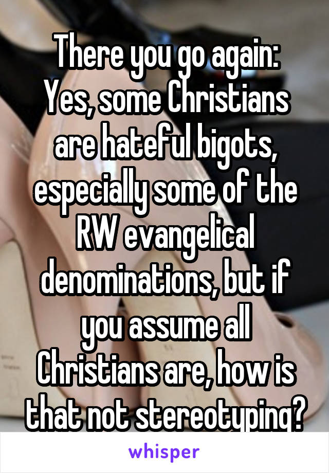 There you go again:
Yes, some Christians are hateful bigots, especially some of the RW evangelical denominations, but if you assume all Christians are, how is that not stereotyping?