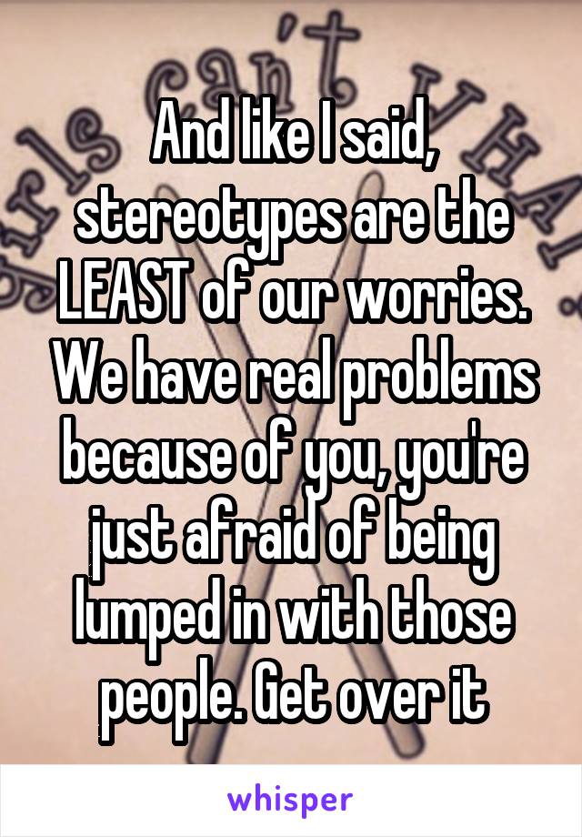 And like I said, stereotypes are the LEAST of our worries. We have real problems because of you, you're just afraid of being lumped in with those people. Get over it