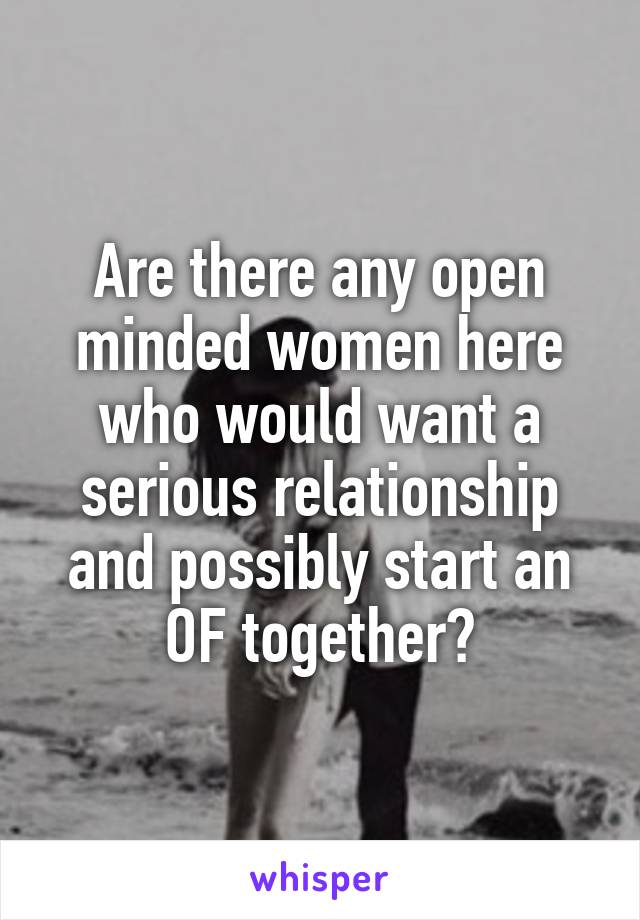 Are there any open minded women here who would want a serious relationship and possibly start an OF together?