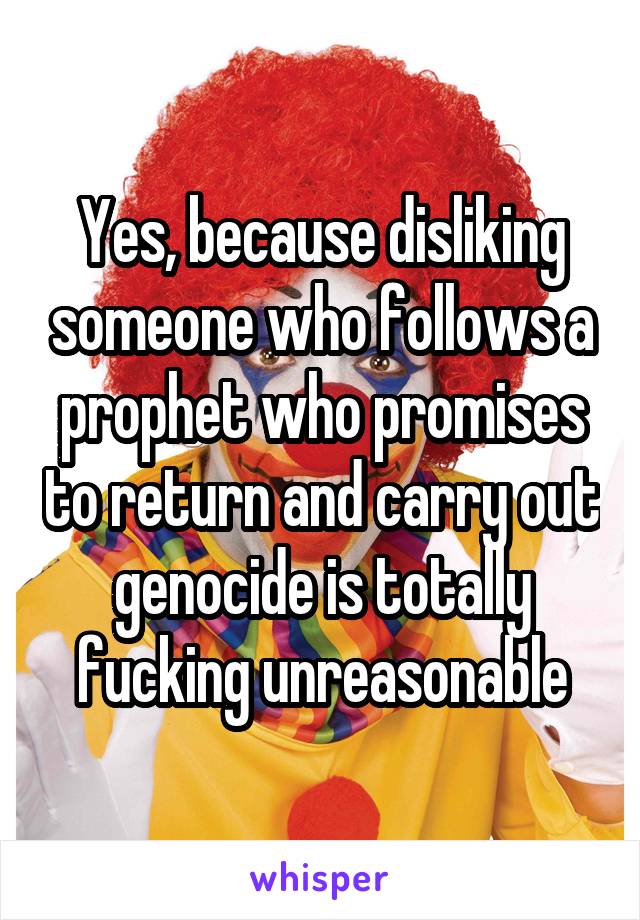 Yes, because disliking someone who follows a prophet who promises to return and carry out genocide is totally fucking unreasonable