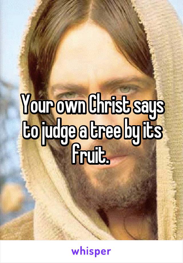 Your own Christ says to judge a tree by its fruit. 