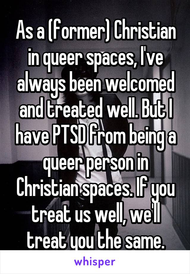 As a (former) Christian in queer spaces, I've always been welcomed and treated well. But I have PTSD from being a queer person in Christian spaces. If you treat us well, we'll treat you the same.