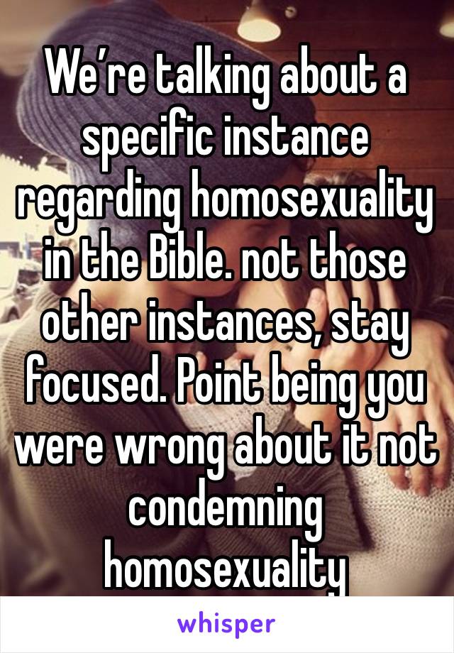 We’re talking about a specific instance regarding homosexuality in the Bible. not those other instances, stay focused. Point being you were wrong about it not condemning homosexuality