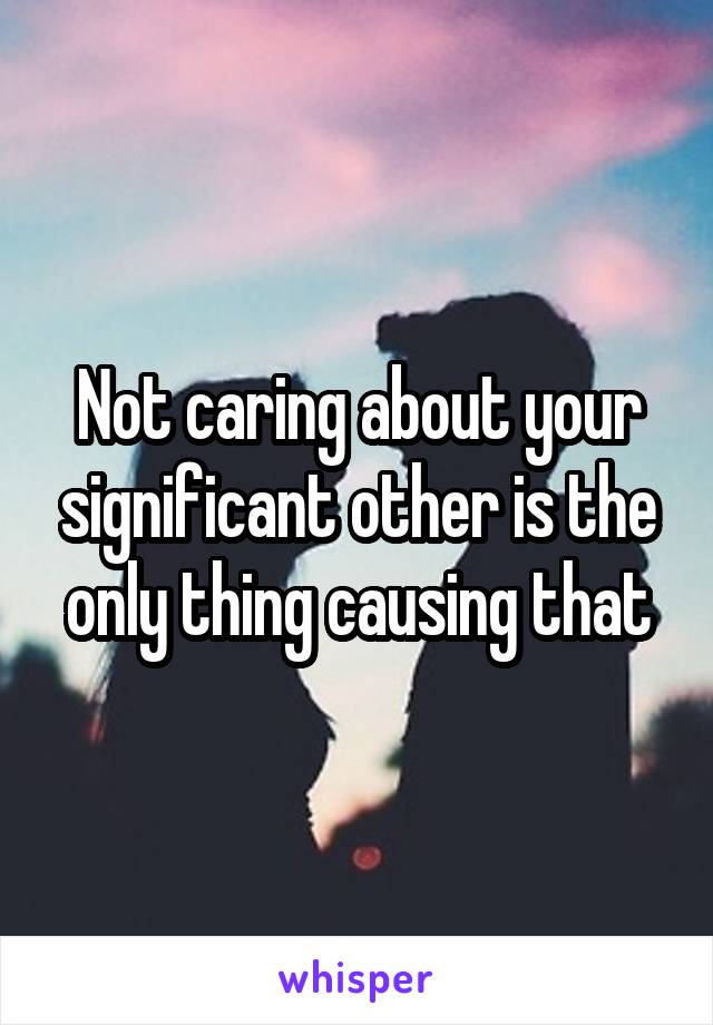 Not caring about your significant other is the only thing causing that