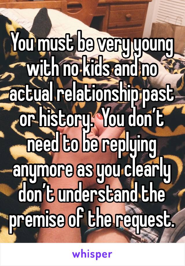 You must be very young with no kids and no actual relationship past or history.  You don’t need to be replying anymore as you clearly don’t understand the premise of the request.  