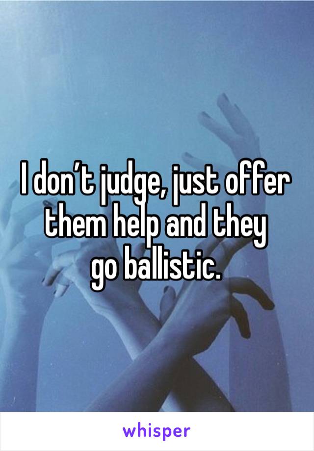 I don’t judge, just offer them help and they
go ballistic.