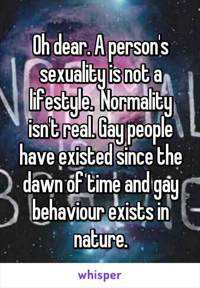 Oh dear. A person's sexuality is not a lifestyle.  Normality isn't real. Gay people have existed since the dawn of time and gay behaviour exists in nature.