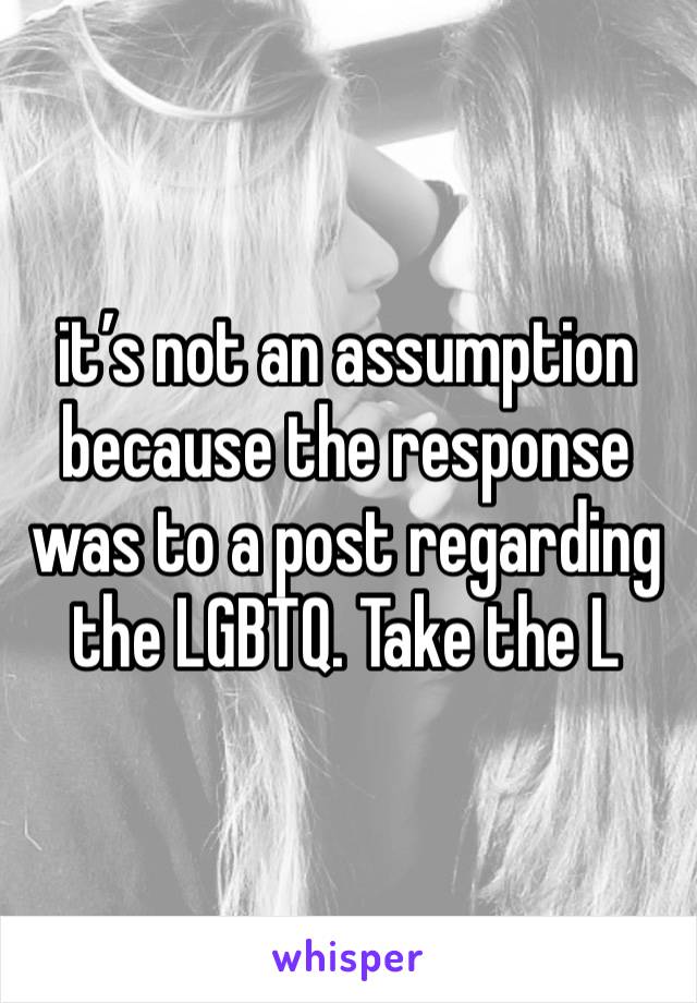 it’s not an assumption because the response was to a post regarding the LGBTQ. Take the L