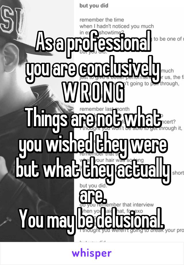 As a professional
you are conclusively
W R O N G
Things are not what you wished they were but what they actually are.
You may be delusional. 