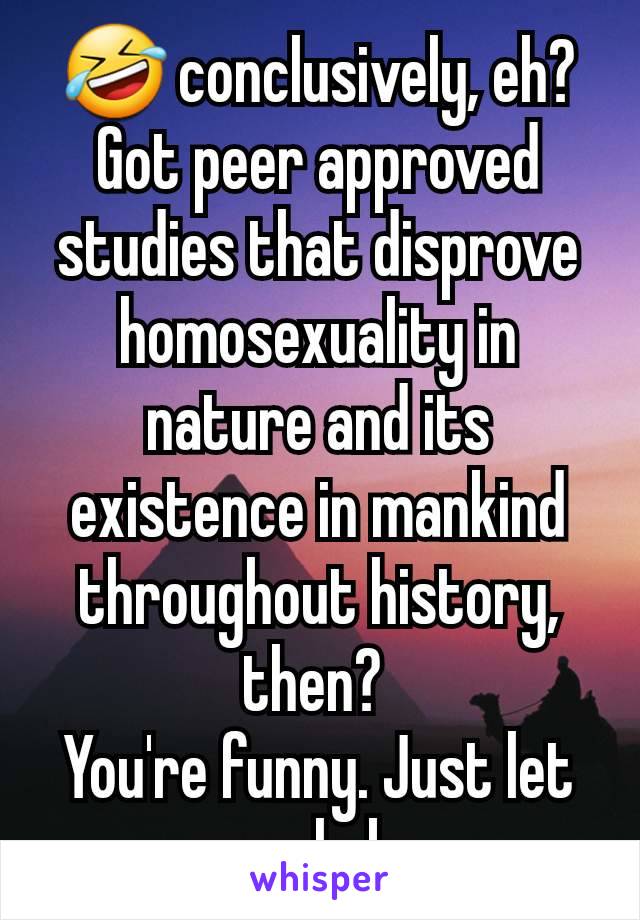 🤣 conclusively, eh? Got peer approved studies that disprove homosexuality in nature and its existence in mankind throughout history, then? 
You're funny. Just let people be.