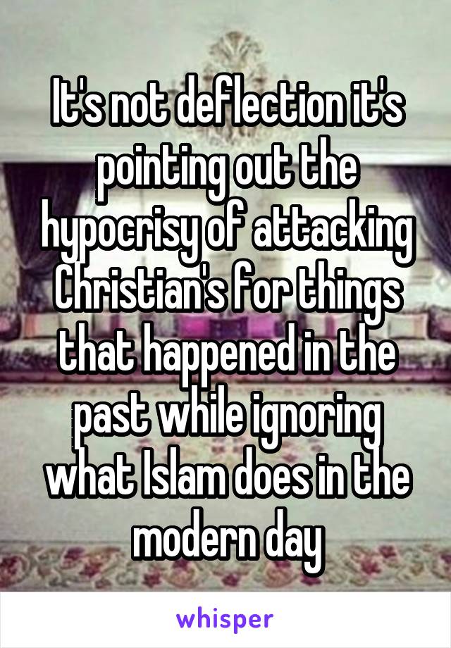 It's not deflection it's pointing out the hypocrisy of attacking Christian's for things that happened in the past while ignoring what Islam does in the modern day