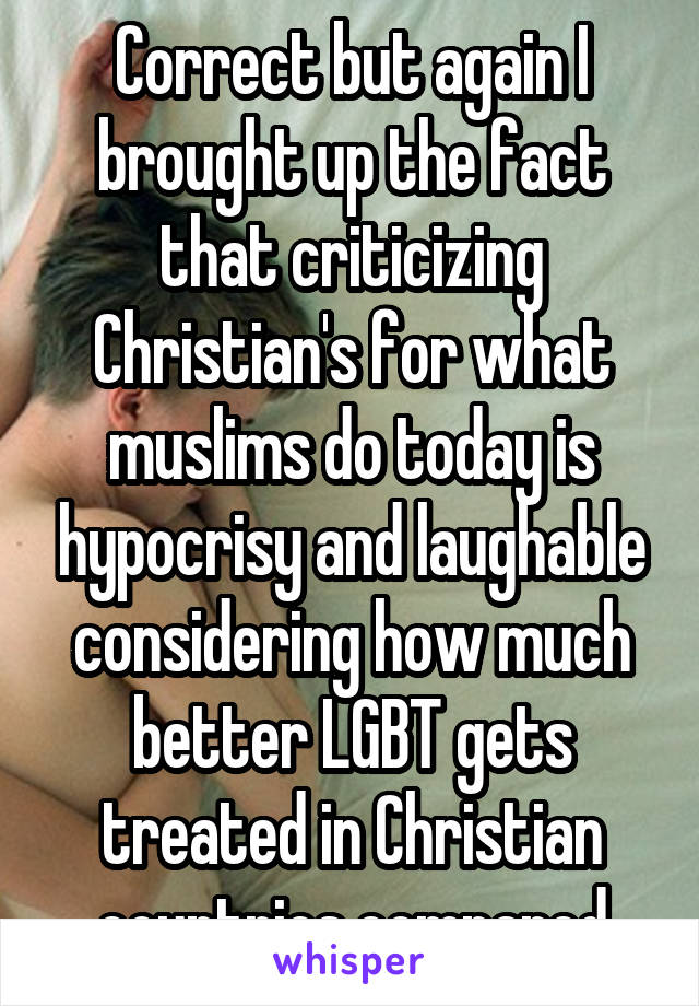 Correct but again I brought up the fact that criticizing Christian's for what muslims do today is hypocrisy and laughable considering how much better LGBT gets treated in Christian countries compared