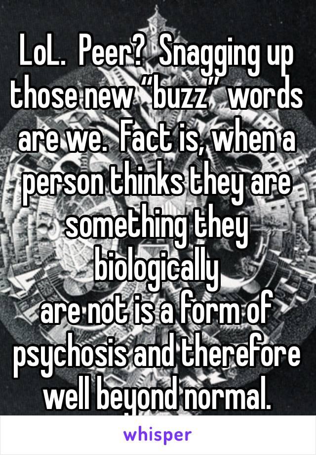 LoL.  Peer?  Snagging up those new “buzz” words are we.  Fact is, when a person thinks they are something they biologically
are not is a form of
psychosis and therefore well beyond normal.