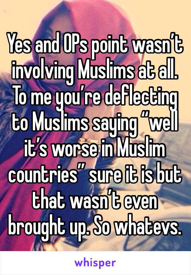 Yes and OPs point wasn’t involving Muslims at all. To me you’re deflecting to Muslims saying “well it’s worse in Muslim countries” sure it is but that wasn’t even brought up. So whatevs. 