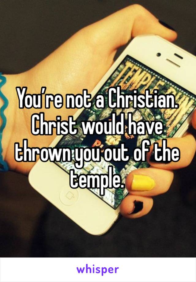 You’re not a Christian. Christ would have thrown you out of the temple. 