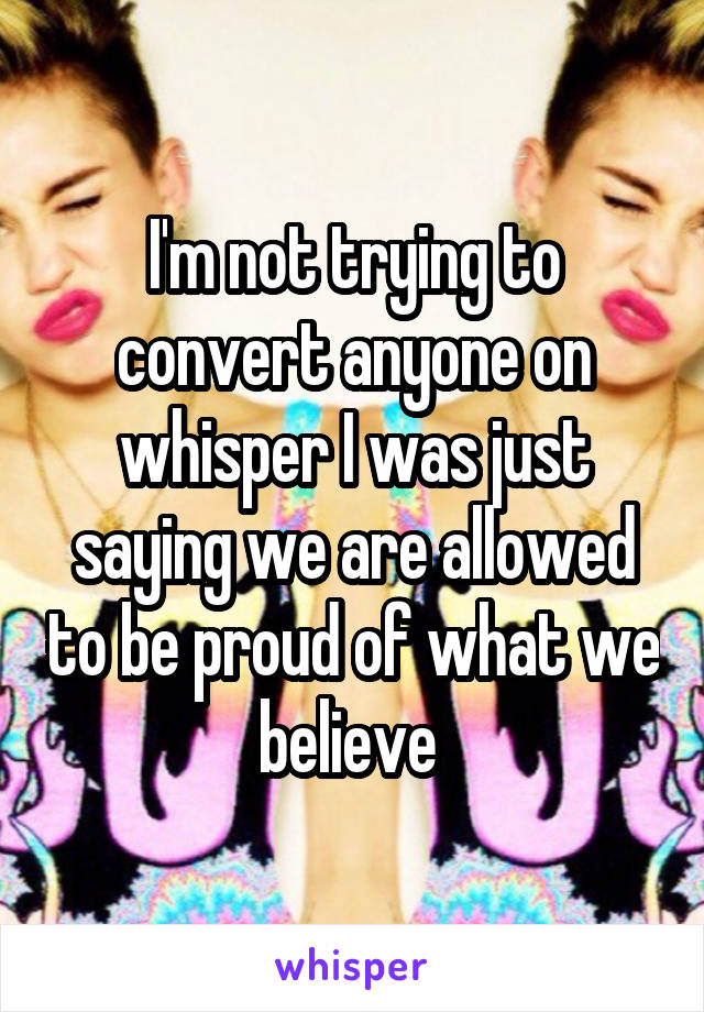 I'm not trying to convert anyone on whisper I was just saying we are allowed to be proud of what we believe 