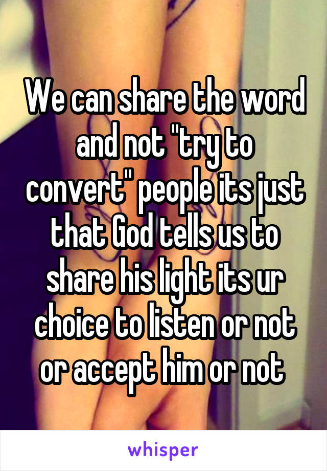 We can share the word and not "try to convert" people its just that God tells us to share his light its ur choice to listen or not or accept him or not 