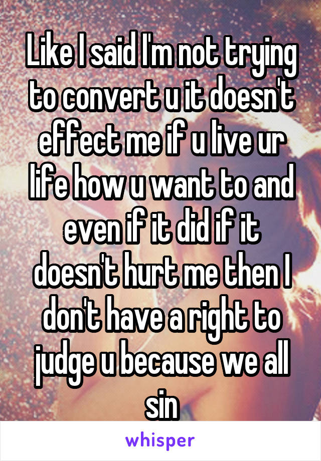 Like I said I'm not trying to convert u it doesn't effect me if u live ur life how u want to and even if it did if it doesn't hurt me then I don't have a right to judge u because we all sin