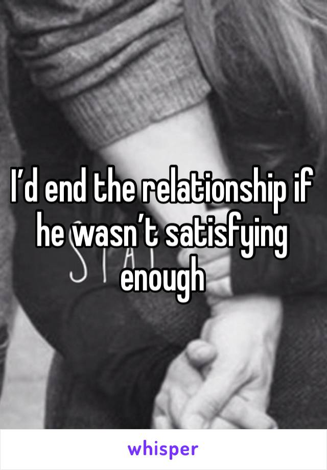 I’d end the relationship if he wasn’t satisfying enough 