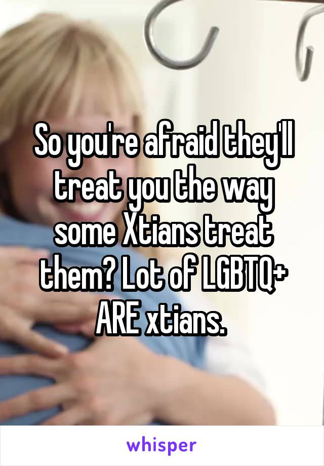 So you're afraid they'll treat you the way some Xtians treat them? Lot of LGBTQ+ ARE xtians. 