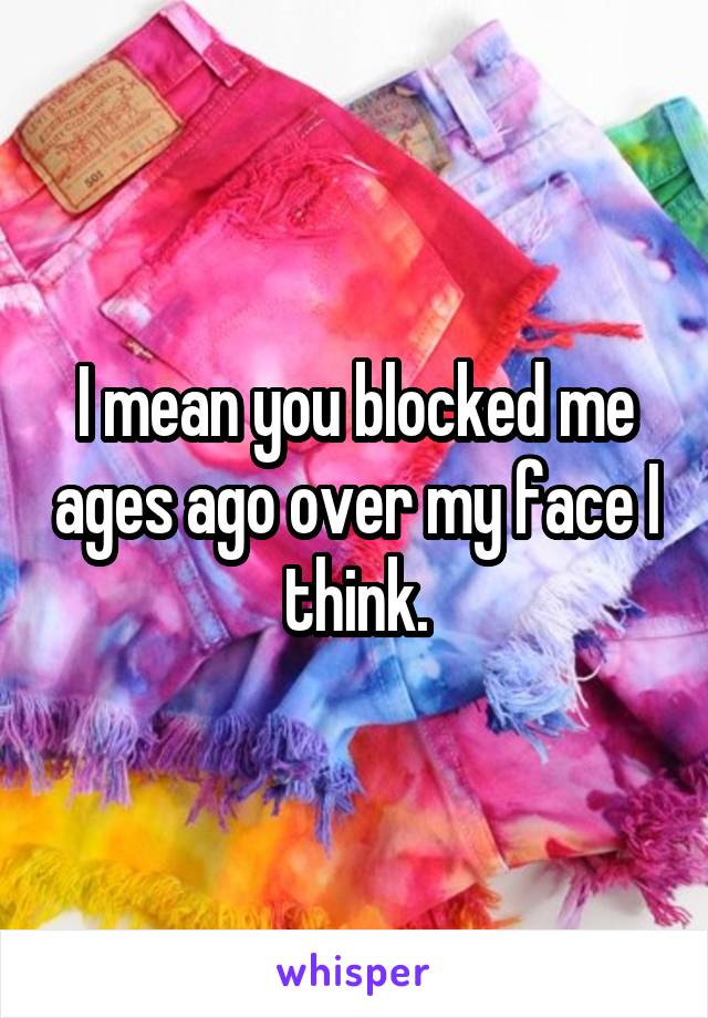 I mean you blocked me ages ago over my face I think.