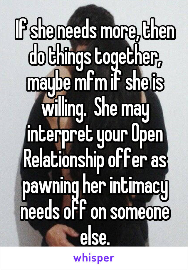 If she needs more, then do things together, maybe mfm if she is willing.  She may interpret your Open Relationship offer as pawning her intimacy needs off on someone else.