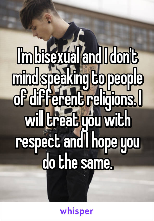 I'm bisexual and I don't mind speaking to people of different religions. I will treat you with respect and I hope you do the same.