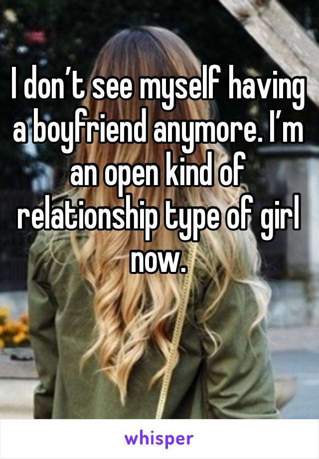 I don’t see myself having a boyfriend anymore. I’m an open kind of relationship type of girl now.