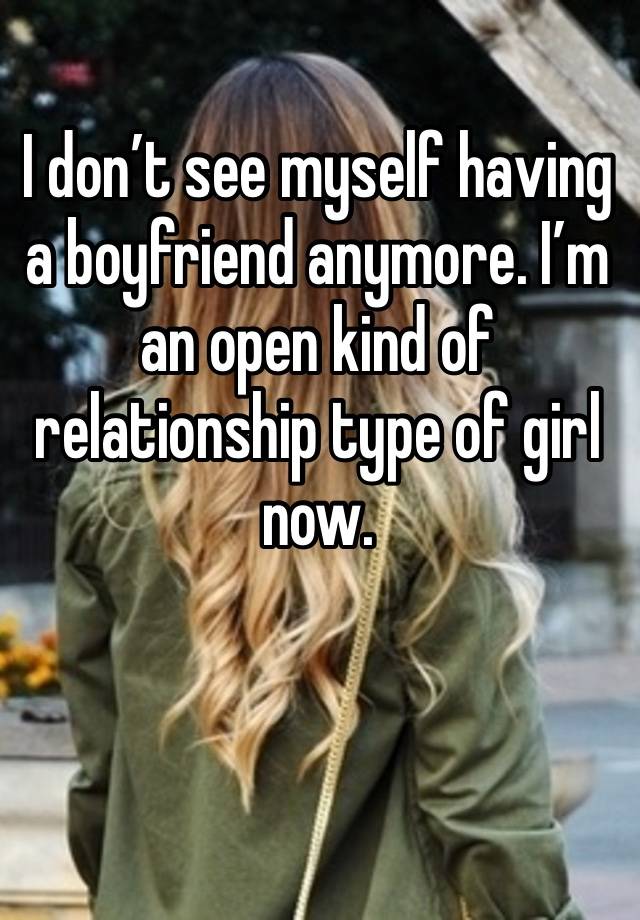 I don’t see myself having a boyfriend anymore. I’m an open kind of relationship type of girl now.