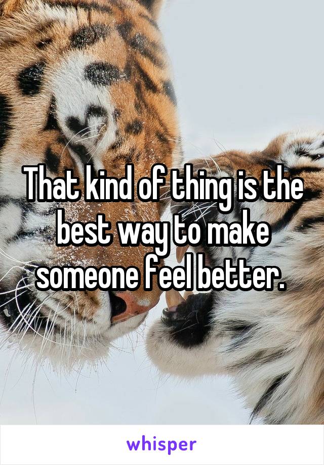 That kind of thing is the best way to make someone feel better. 