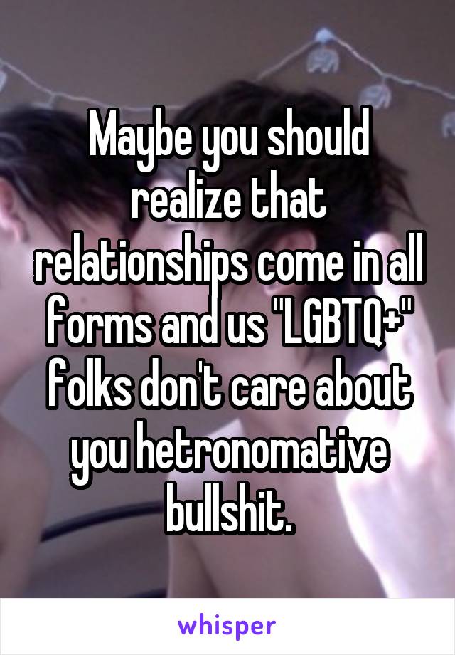 Maybe you should realize that relationships come in all forms and us "LGBTQ+" folks don't care about you hetronomative bullshit.