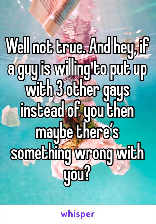 Well not true. And hey, if a guy is willing to put up with 3 other gays instead of you then maybe there’s something wrong with you? 