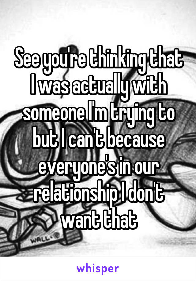 See you're thinking that I was actually with someone I'm trying to but I can't because everyone's in our relationship I don't want that