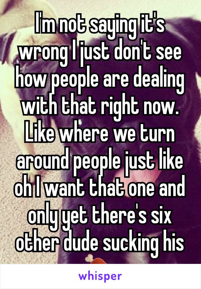 I'm not saying it's wrong I just don't see how people are dealing with that right now. Like where we turn around people just like oh I want that one and only yet there's six other dude sucking his 🍖