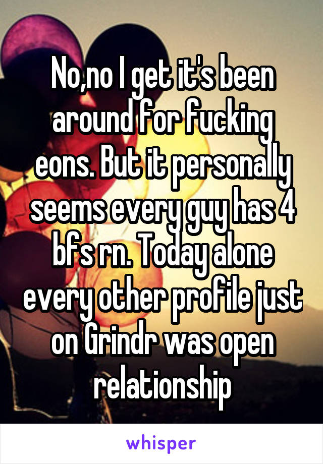 No,no I get it's been around for fucking eons. But it personally seems every guy has 4 bfs rn. Today alone every other profile just on Grindr was open relationship