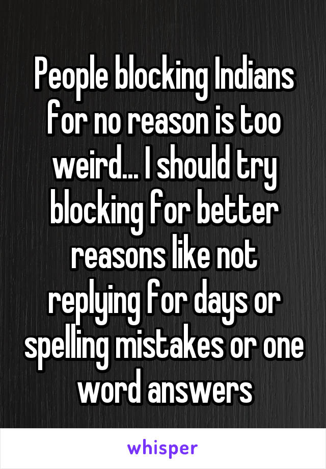 People blocking Indians for no reason is too weird... I should try blocking for better reasons like not replying for days or spelling mistakes or one word answers