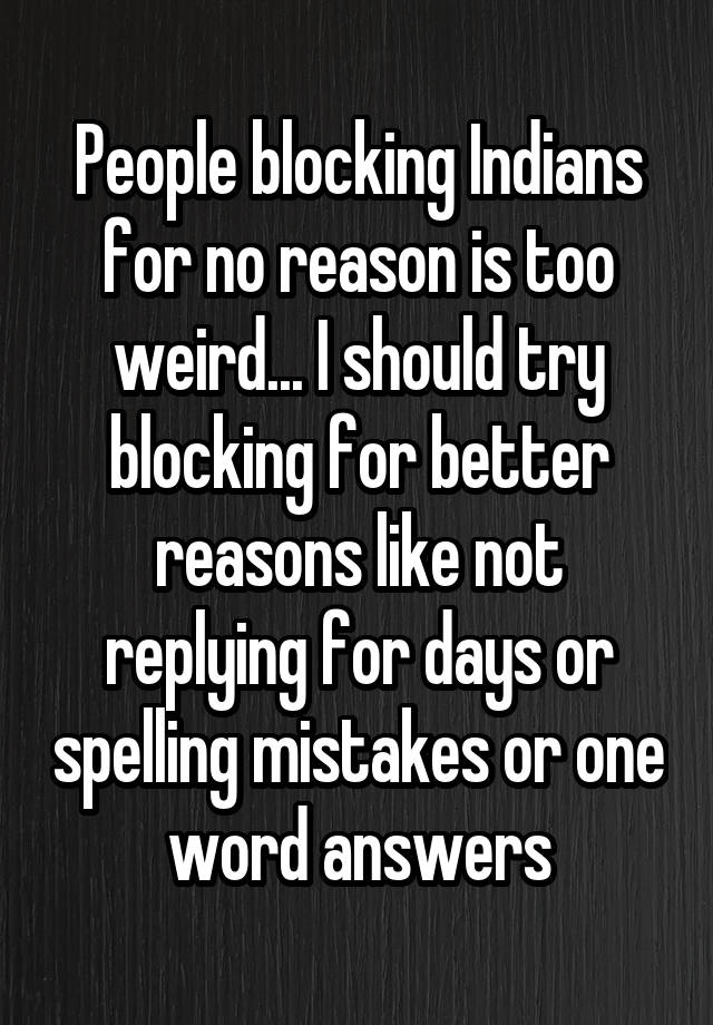 People blocking Indians for no reason is too weird... I should try blocking for better reasons like not replying for days or spelling mistakes or one word answers