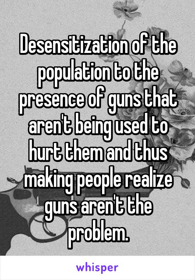 Desensitization of the population to the presence of guns that aren't being used to hurt them and thus making people realize guns aren't the problem.