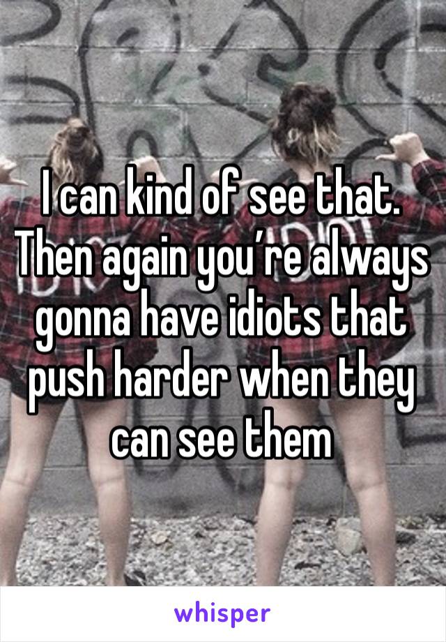 I can kind of see that. Then again you’re always gonna have idiots that push harder when they can see them