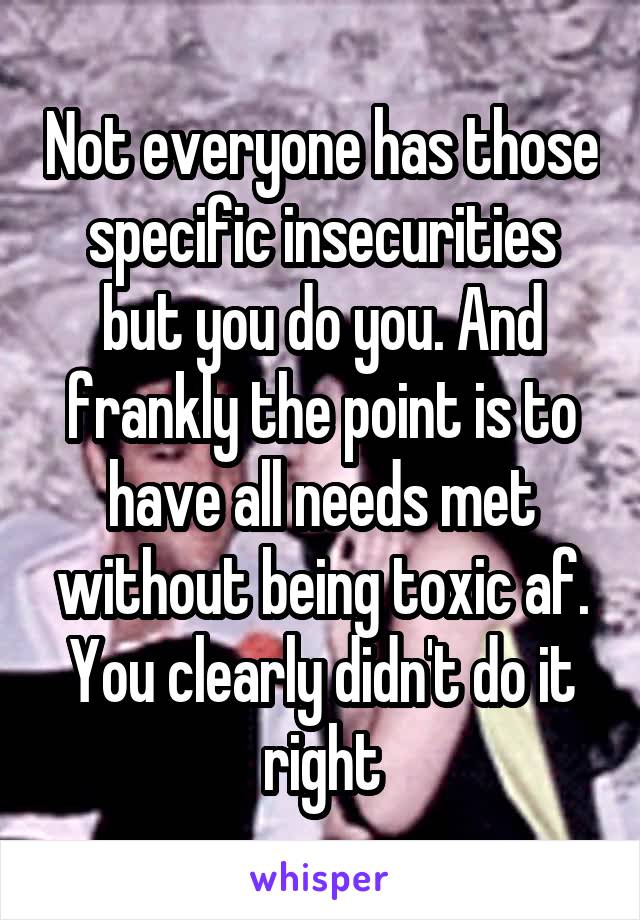 Not everyone has those specific insecurities but you do you. And frankly the point is to have all needs met without being toxic af. You clearly didn't do it right