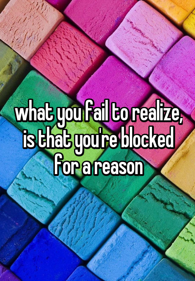 what you fail to realize, is that you're blocked for a reason