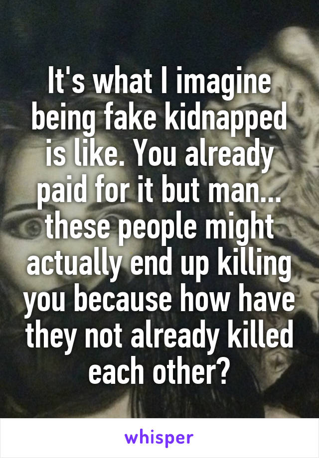 It's what I imagine being fake kidnapped is like. You already paid for it but man... these people might actually end up killing you because how have they not already killed each other?