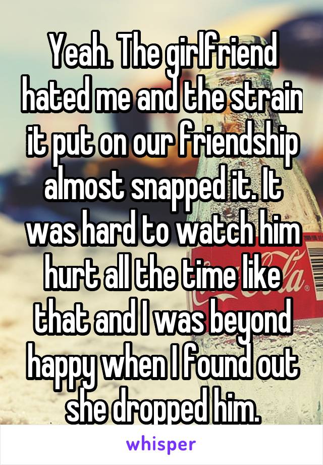 Yeah. The girlfriend hated me and the strain it put on our friendship almost snapped it. It was hard to watch him hurt all the time like that and I was beyond happy when I found out she dropped him.