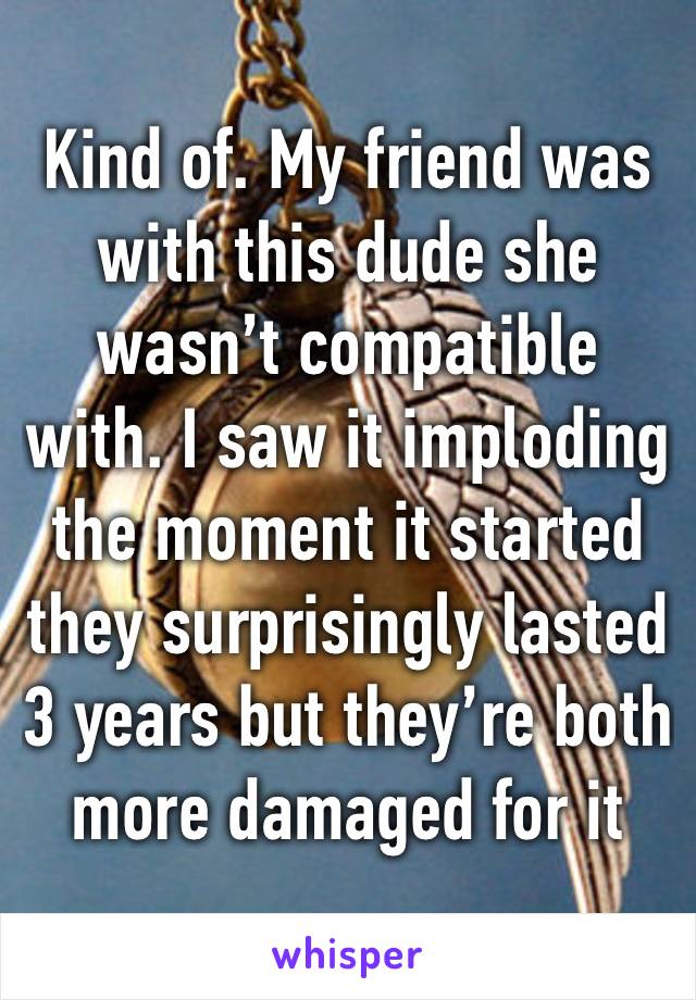 Kind of. My friend was with this dude she wasn’t compatible with. I saw it imploding the moment it started they surprisingly lasted 3 years but they’re both more damaged for it 