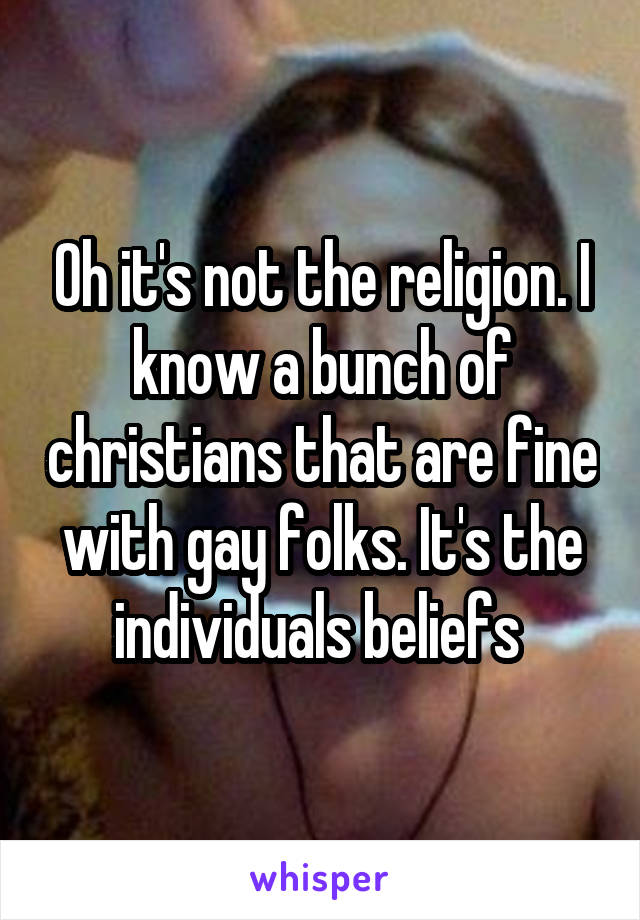 Oh it's not the religion. I know a bunch of christians that are fine with gay folks. It's the individuals beliefs 