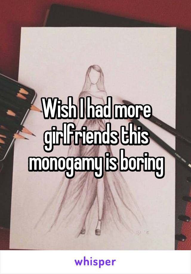 Wish I had more girlfriends this monogamy is boring