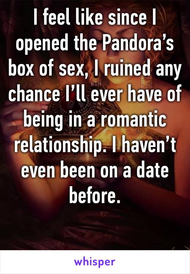 I feel like since I opened the Pandora’s box of sex, I ruined any chance I’ll ever have of being in a romantic relationship. I haven’t even been on a date before.