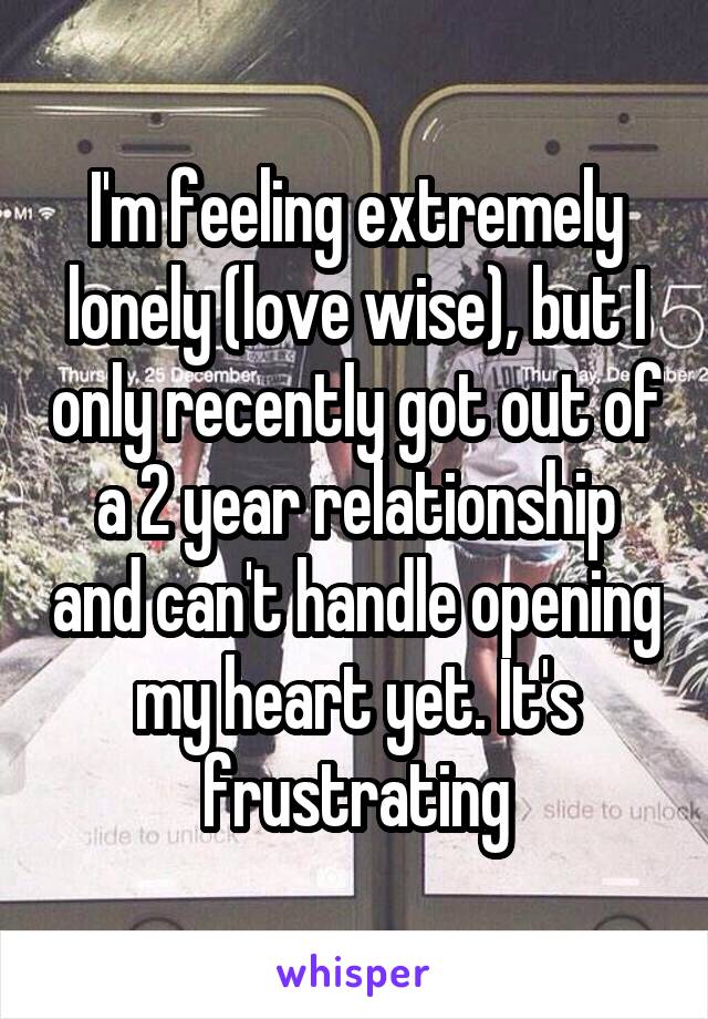 I'm feeling extremely lonely (love wise), but I only recently got out of a 2 year relationship and can't handle opening my heart yet. It's frustrating